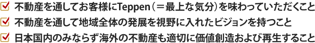 不動産を通してお客様にTeppen（＝最上な気分）を味わっていただくこと　不動産を通して地域全体の発展を視野に入れたビジョンを持つこと　日本国内のみならず海外の不動産も適切に価値創造および再生すること